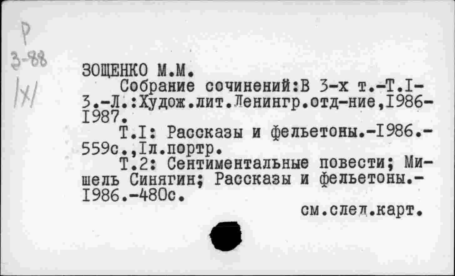 ﻿ЗОЩЕНКО М.М.
Собрание сочинений:В 3-х т.-Т.Т-3.-Л.:Худож.лит.Ленингр.отд-ние,1986-1987.
Т.1: Рассказы и фельетоны.-1986.-559с.,1л.портр.
Т.2: Сентиментальные повести; Мишель Синягин; Рассказы и фельетоны.-1986.-480с.
см.след.карт.